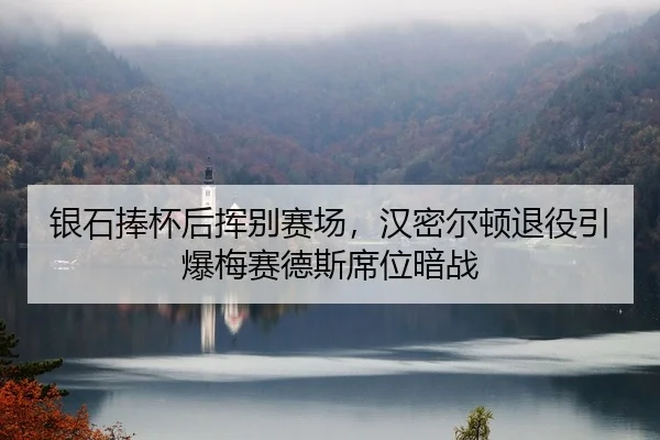 银石捧杯后挥别赛场，汉密尔顿退役引爆梅赛德斯席位暗战